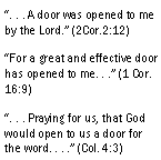 Text Box: . . . A door was opened to me by the Lord. (2Cor.2:12)For a great and effective door has opened to me. . . (1 Cor. 16:9). . . Praying for us, that God would open to us a door for the word. . . . (Col. 4:3)