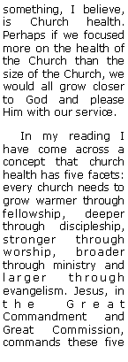 Text Box: something, I believe, is Church health. Perhaps if we focused more on the health of the Church than the size of the Church, we would all grow closer to God and please Him with our service.    In my reading I have come across a concept that church health has five facets: every church needs to grow warmer through fellowship, deeper through discipleship, stronger through worship, broader through ministry and larger through evangelism. Jesus, in the Great Commandment and Great Commission, commands these five 